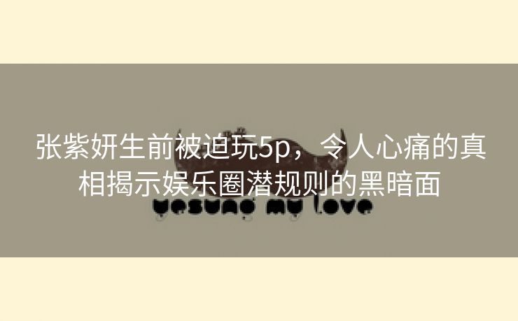 张紫妍生前被迫玩5p，令人心痛的真相揭示娱乐圈潜规则的黑暗面
