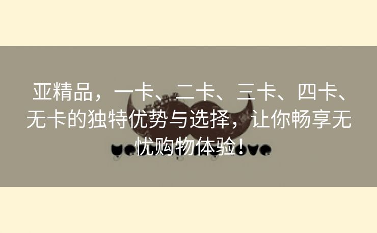 亚精品，一卡、二卡、三卡、四卡、无卡的独特优势与选择，让你畅享无忧购物体验！