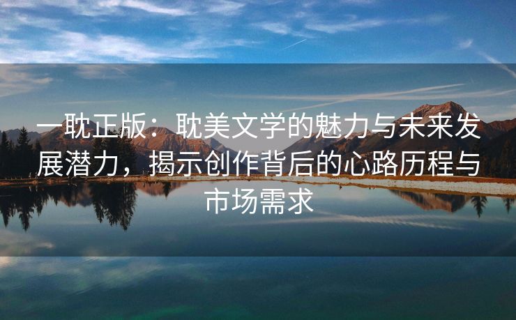 一耽正版：耽美文学的魅力与未来发展潜力，揭示创作背后的心路历程与市场需求
