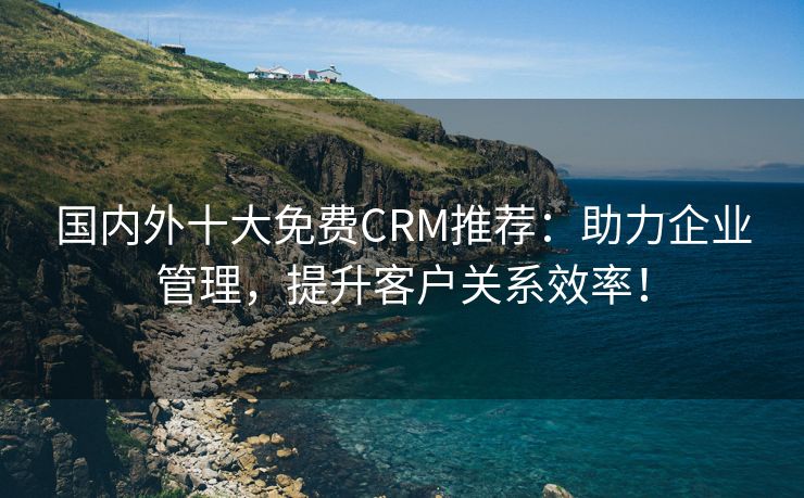 国内外十大免费CRM推荐：助力企业管理，提升客户关系效率！
