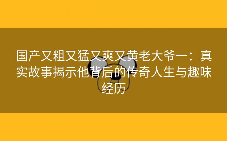 国产又粗又猛又爽又黄老大爷一：真实故事揭示他背后的传奇人生与趣味经历