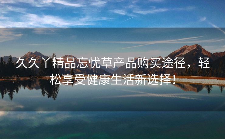久久丫精品忘忧草产品购买途径，轻松享受健康生活新选择！