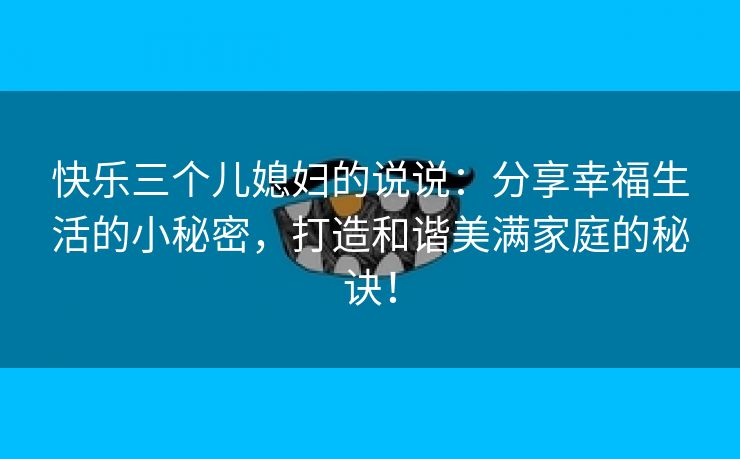 快乐三个儿媳妇的说说：分享幸福生活的小秘密，打造和谐美满家庭的秘诀！