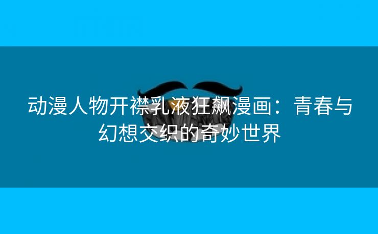 动漫人物开襟乳液狂飙漫画：青春与幻想交织的奇妙世界