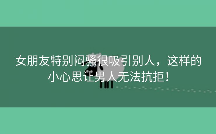 女朋友特别闷骚很吸引别人，这样的小心思让男人无法抗拒！