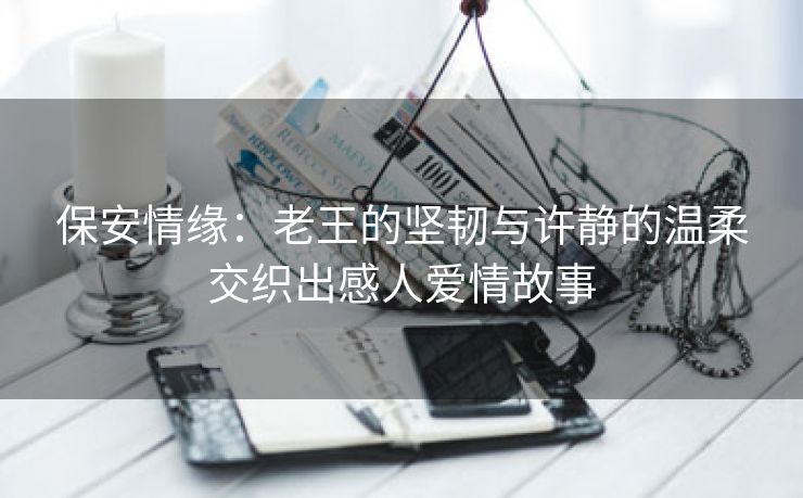保安情缘：老王的坚韧与许静的温柔交织出感人爱情故事