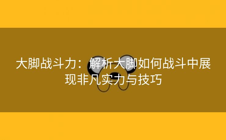 大脚战斗力：解析大脚如何战斗中展现非凡实力与技巧