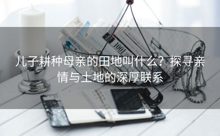 儿子耕种母亲的田地叫什么？探寻亲情与土地的深厚联系