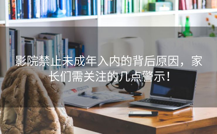 影院禁止未成年入内的背后原因，家长们需关注的几点警示！