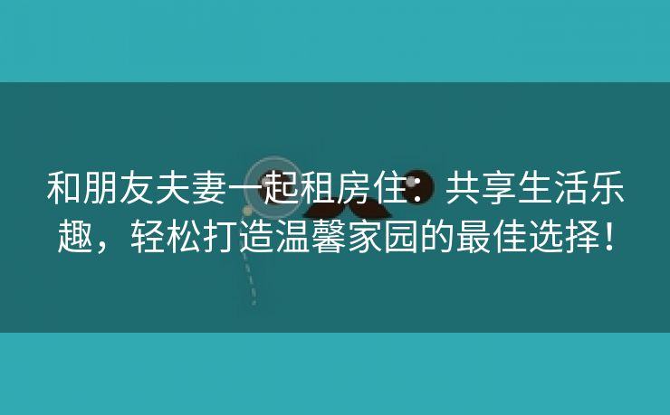 和朋友夫妻一起租房住：共享生活乐趣，轻松打造温馨家园的最佳选择！