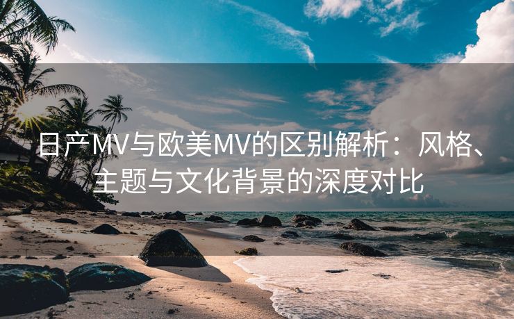 日产MV与欧美MV的区别解析：风格、主题与文化背景的深度对比