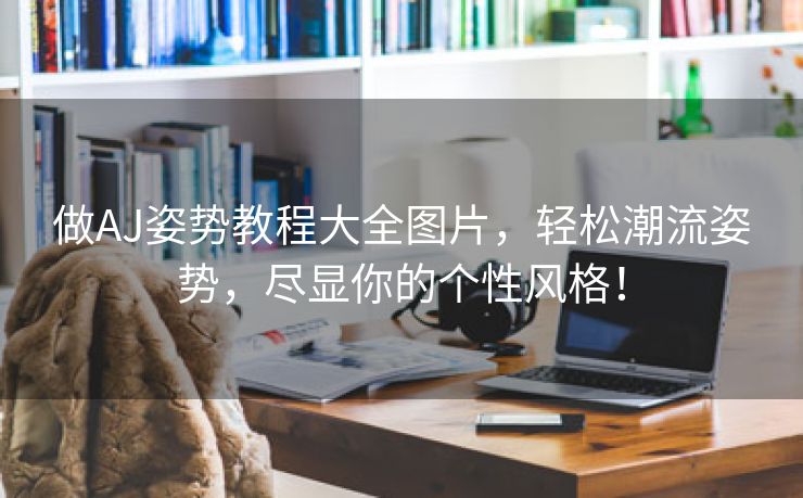做AJ姿势教程大全图片，轻松潮流姿势，尽显你的个性风格！