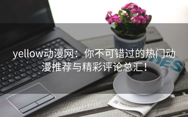 yellow动漫网：你不可错过的热门动漫推荐与精彩评论总汇！