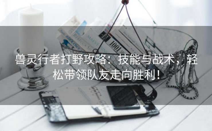 兽灵行者打野攻略：技能与战术，轻松带领队友走向胜利！