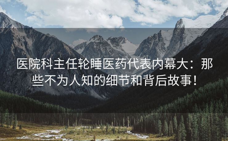 医院科主任轮睡医药代表内幕大：那些不为人知的细节和背后故事！