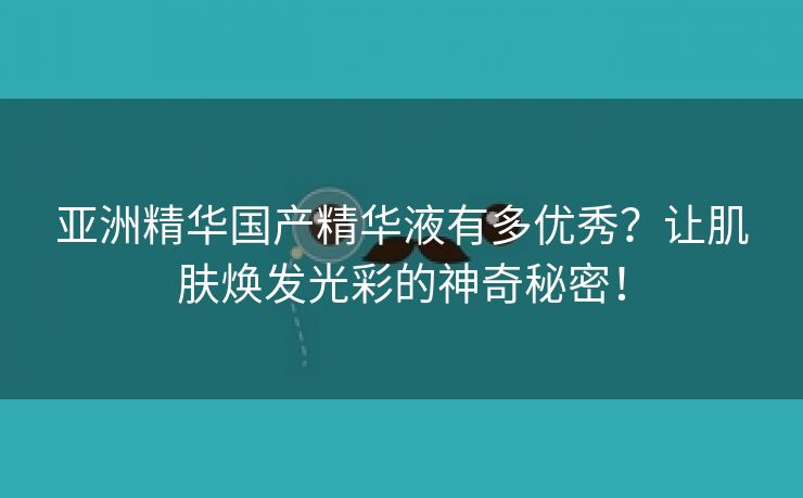 亚洲精华国产精华液有多优秀？让肌肤焕发光彩的神奇秘密！