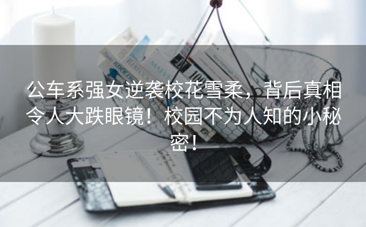 公车系强女逆袭校花雪柔，背后真相令人大跌眼镜！校园不为人知的小秘密！