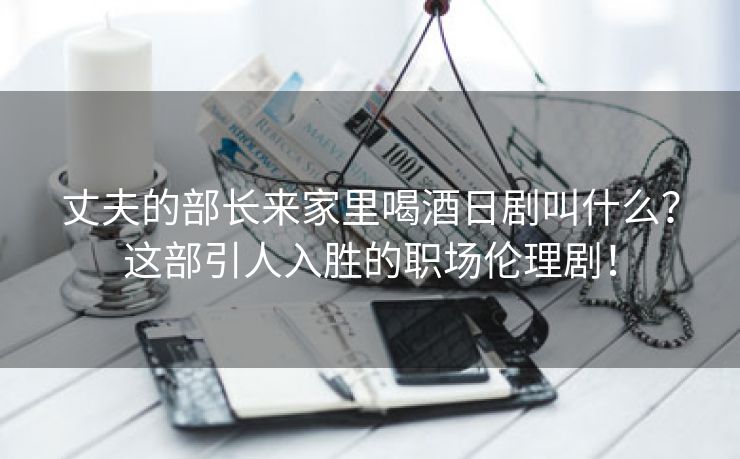 丈夫的部长来家里喝酒日剧叫什么？这部引人入胜的职场伦理剧！