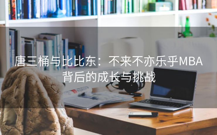 唐三桶与比比东：不来不亦乐乎MBA背后的成长与挑战