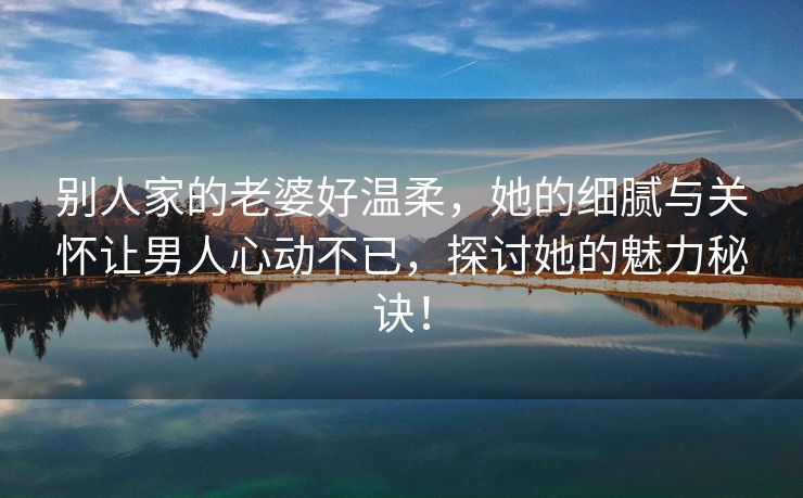 别人家的老婆好温柔，她的细腻与关怀让男人心动不已，探讨她的魅力秘诀！