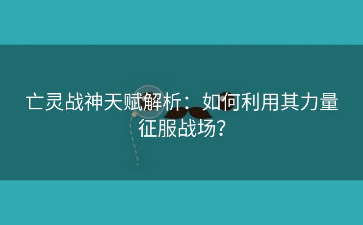 亡灵战神天赋解析：如何利用其力量征服战场？