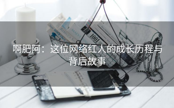 啊肥阿：这位网络红人的成长历程与背后故事