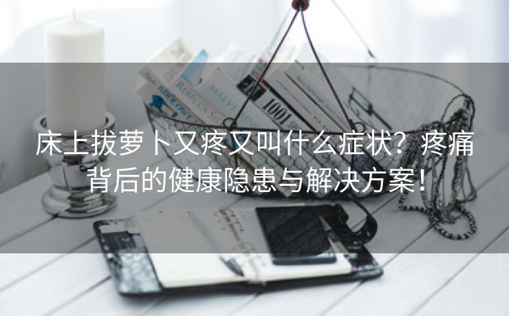 床上拔萝卜又疼又叫什么症状？疼痛背后的健康隐患与解决方案！