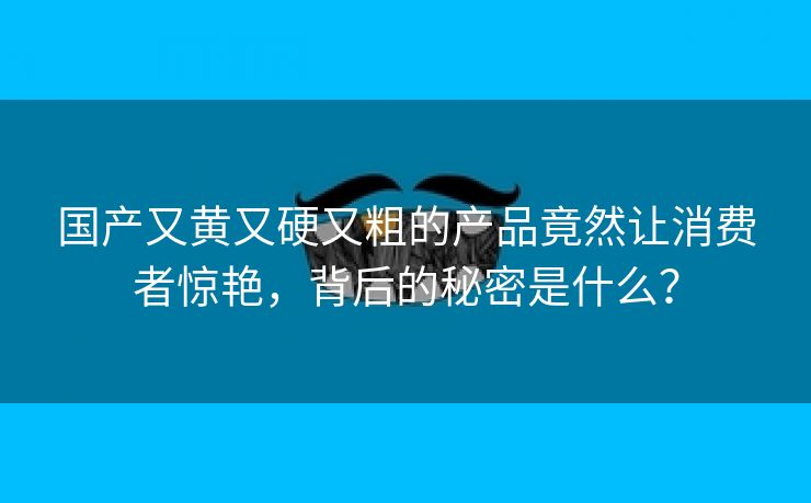 国产又黄又硬又粗的产品竟然让消费者惊艳，背后的秘密是什么？
