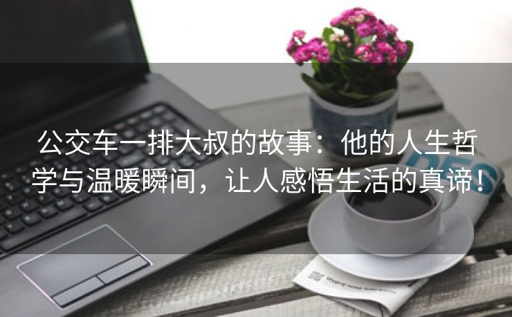 公交车一排大叔的故事：他的人生哲学与温暖瞬间，让人感悟生活的真谛！