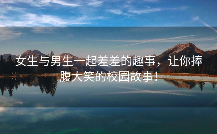 女生与男生一起差差的趣事，让你捧腹大笑的校园故事！