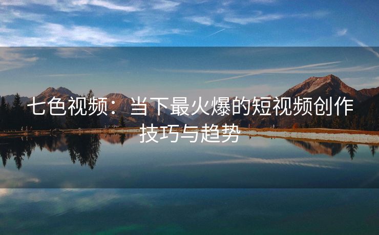 七色视频：当下最火爆的短视频创作技巧与趋势