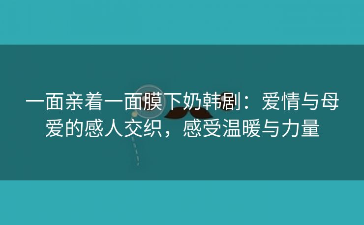 一面亲着一面膜下奶韩剧：爱情与母爱的感人交织，感受温暖与力量