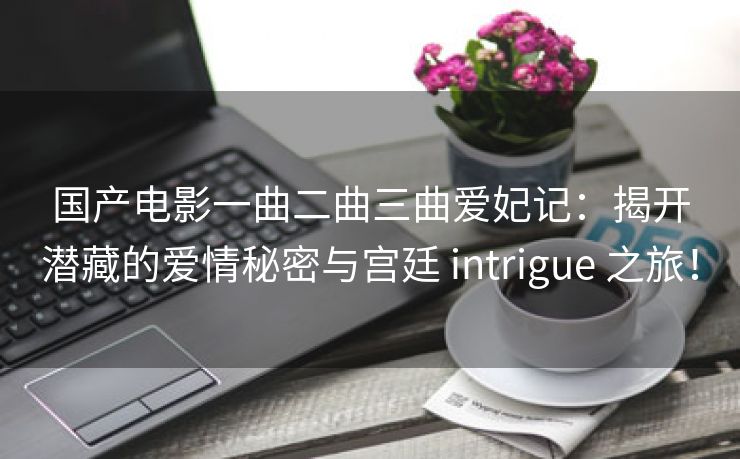 国产电影一曲二曲三曲爱妃记：揭开潜藏的爱情秘密与宫廷 intrigue 之旅！