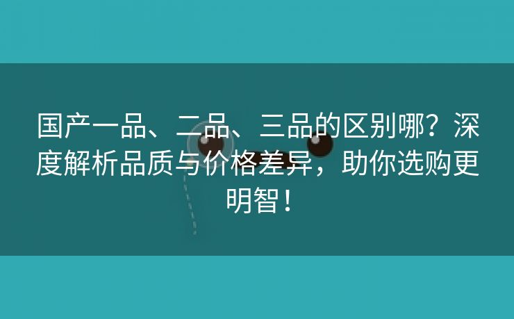 国产一品、二品、三品的区别哪？深度解析品质与价格差异，助你选购更明智！