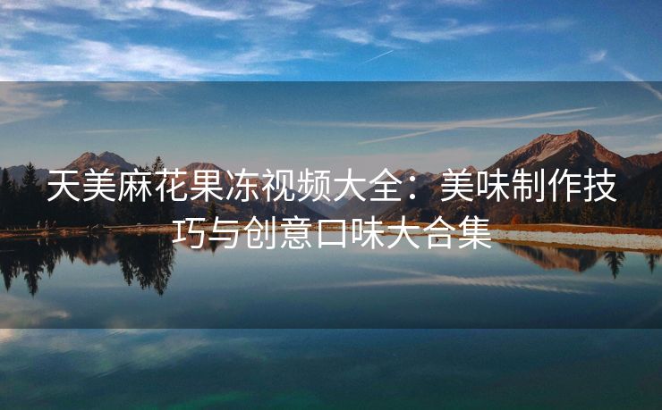 天美麻花果冻视频大全：美味制作技巧与创意口味大合集