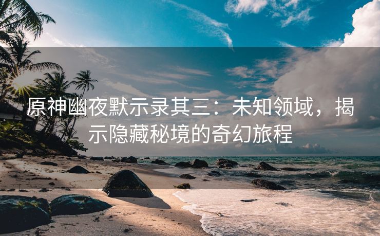原神幽夜默示录其三：未知领域，揭示隐藏秘境的奇幻旅程