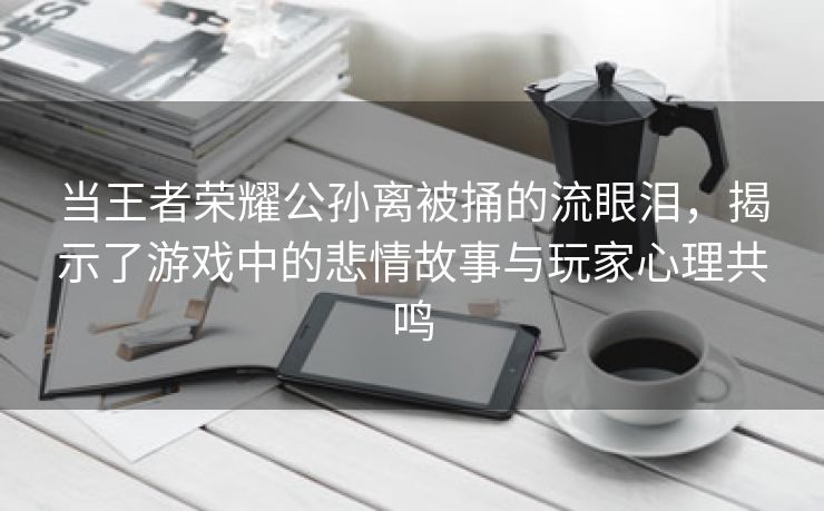 当王者荣耀公孙离被捅的流眼泪，揭示了游戏中的悲情故事与玩家心理共鸣
