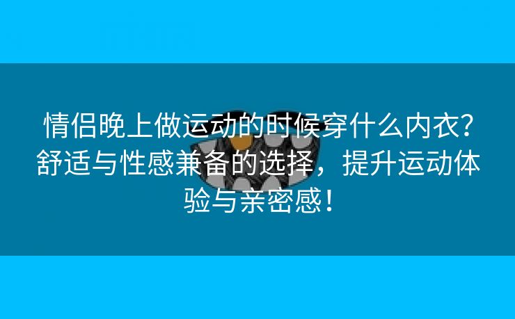 情侣晚上做运动的时候穿什么内衣？舒适与性感兼备的选择，提升运动体验与亲密感！