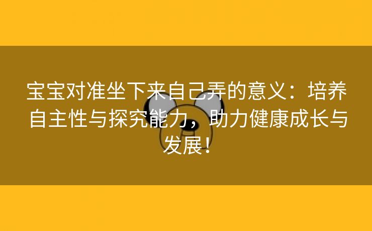 宝宝对准坐下来自己弄的意义：培养自主性与探究能力，助力健康成长与发展！