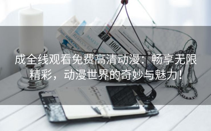 成全线观看免费高清动漫：畅享无限精彩，动漫世界的奇妙与魅力！