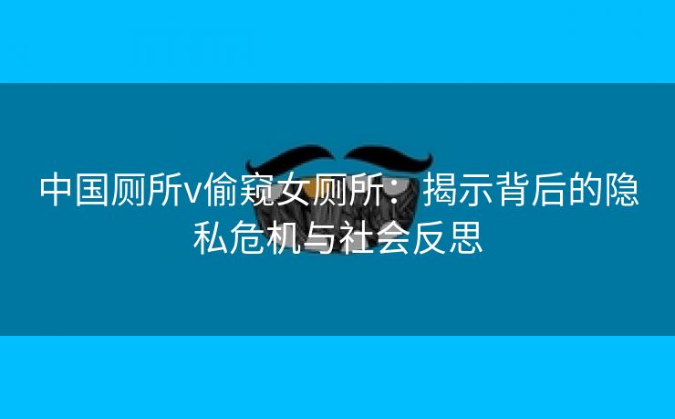 中国厕所v偷窥女厕所：揭示背后的隐私危机与社会反思