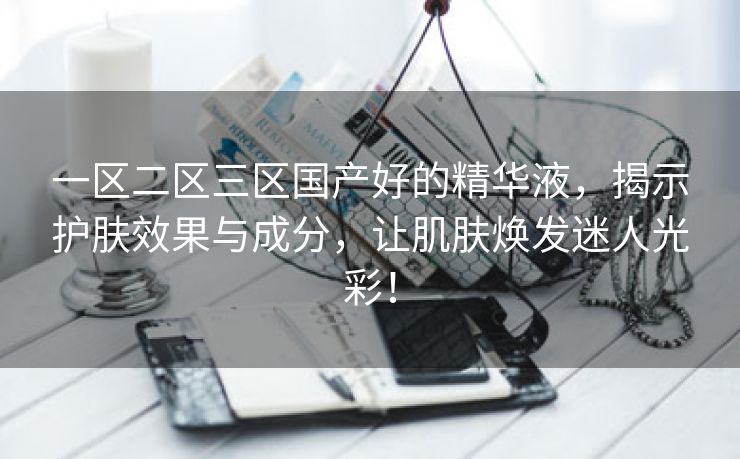 一区二区三区国产好的精华液，揭示护肤效果与成分，让肌肤焕发迷人光彩！
