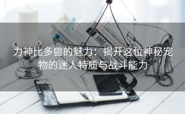 力神比多兽的魅力：揭开这位神秘宠物的迷人特质与战斗能力