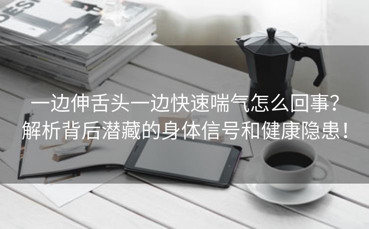 一边伸舌头一边快速喘气怎么回事？解析背后潜藏的身体信号和健康隐患！
