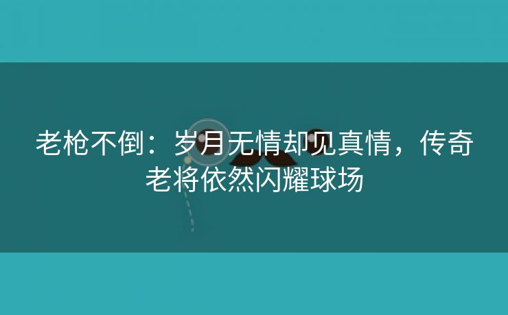 老枪不倒：岁月无情却见真情，传奇老将依然闪耀球场