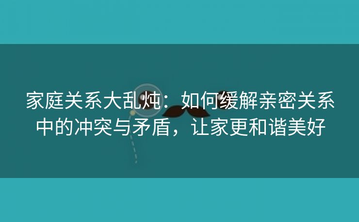 家庭关系大乱炖：如何缓解亲密关系中的冲突与矛盾，让家更和谐美好