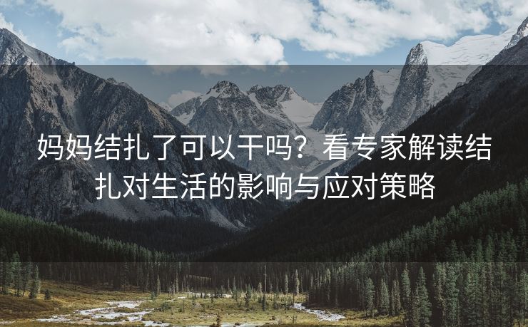 妈妈结扎了可以干吗？看专家解读结扎对生活的影响与应对策略