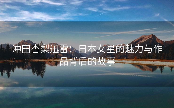 冲田杏梨迅雷：日本女星的魅力与作品背后的故事