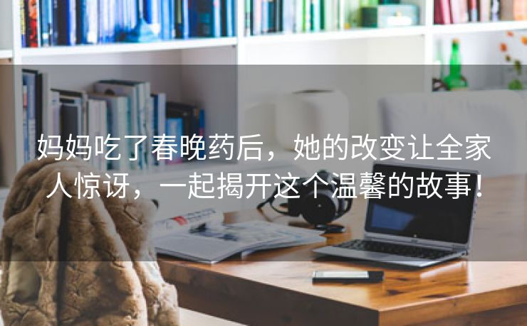 妈妈吃了春晚药后，她的改变让全家人惊讶，一起揭开这个温馨的故事！
