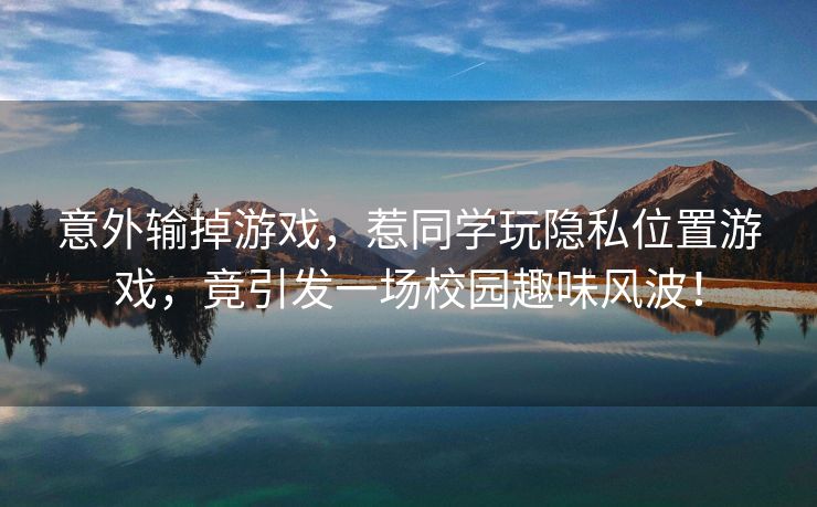意外输掉游戏，惹同学玩隐私位置游戏，竟引发一场校园趣味风波！
